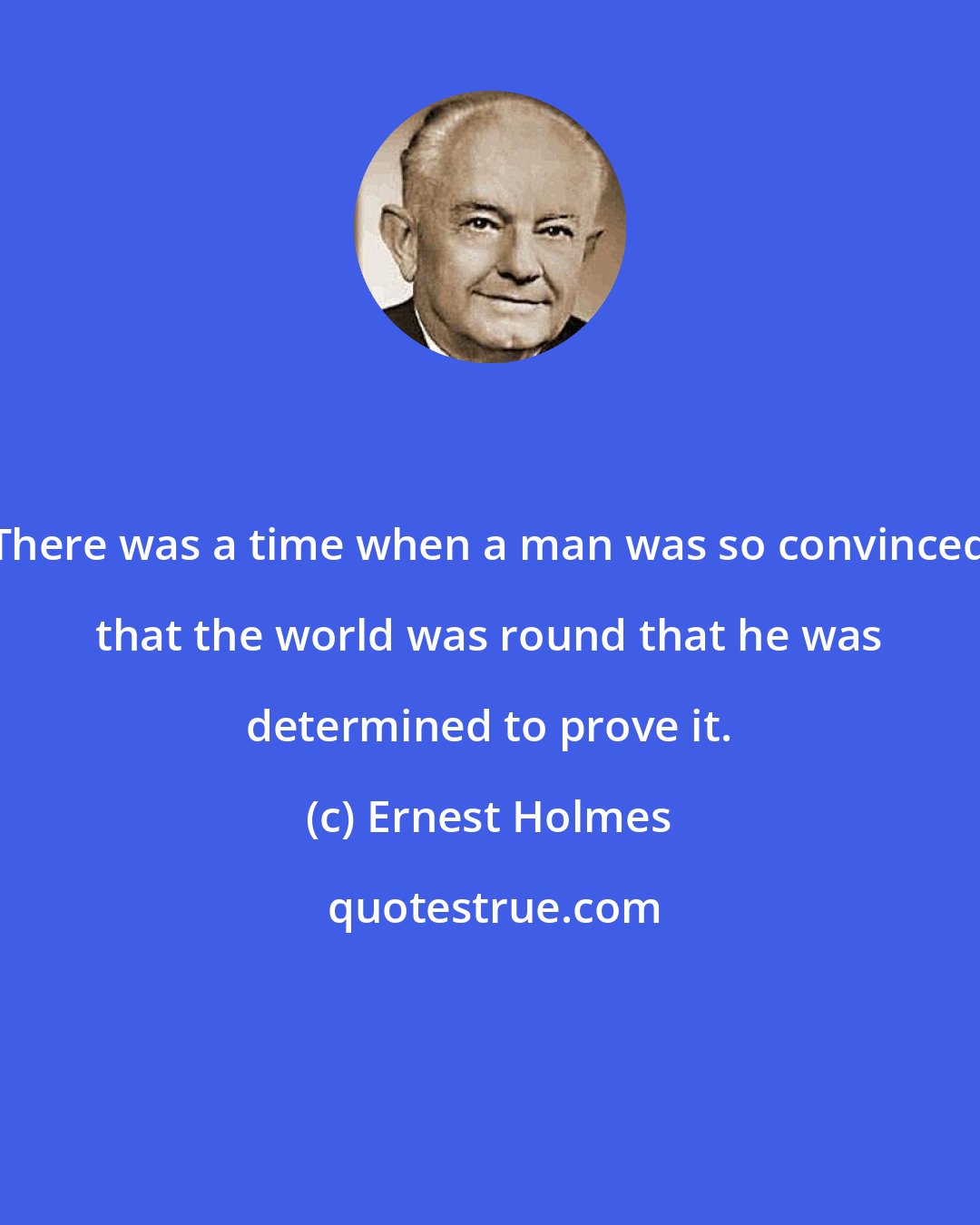 Ernest Holmes: There was a time when a man was so convinced that the world was round that he was determined to prove it.