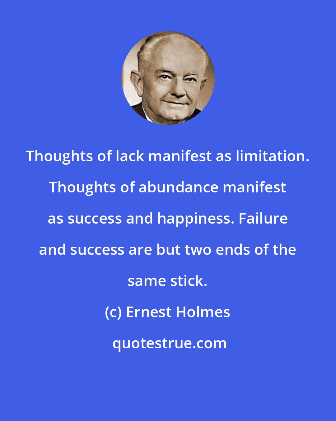 Ernest Holmes: Thoughts of lack manifest as limitation. Thoughts of abundance manifest as success and happiness. Failure and success are but two ends of the same stick.