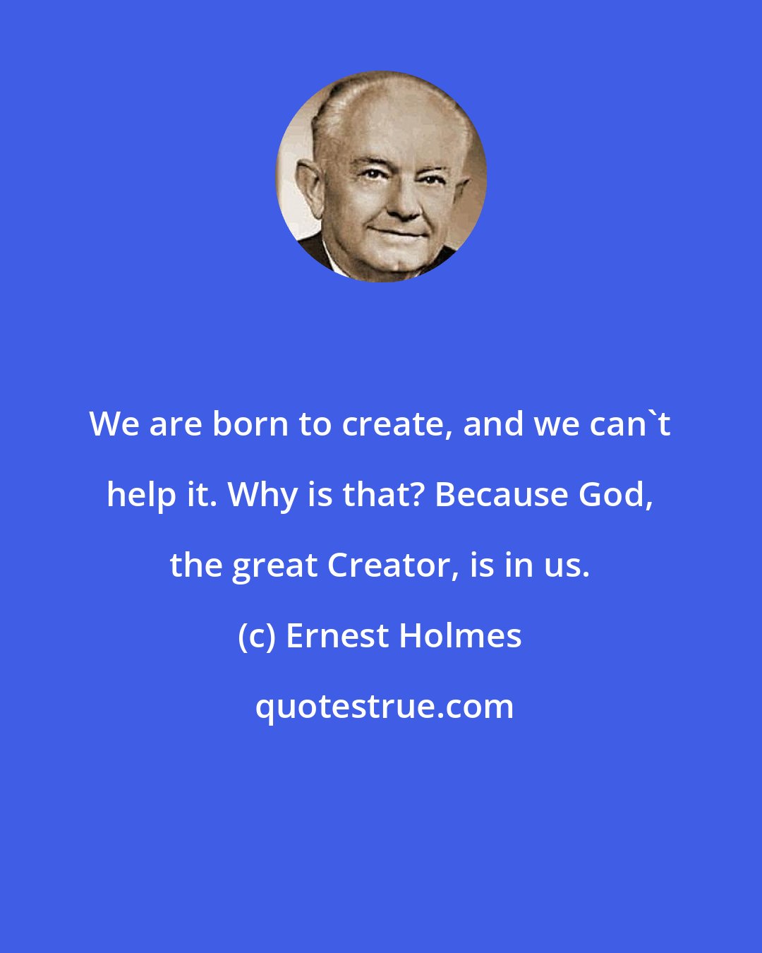 Ernest Holmes: We are born to create, and we can't help it. Why is that? Because God, the great Creator, is in us.