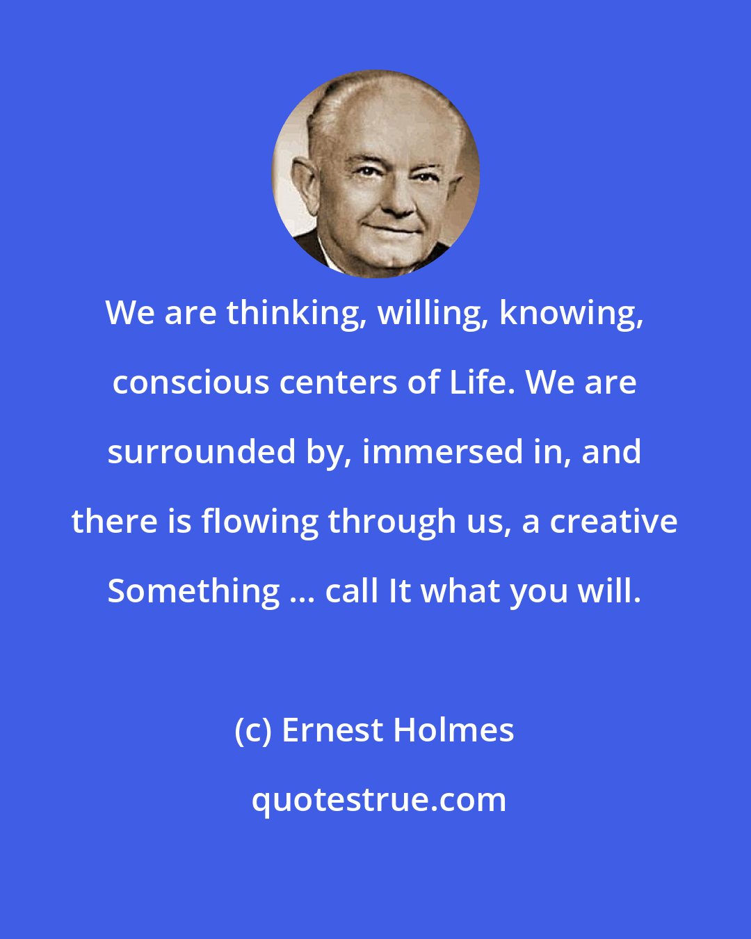 Ernest Holmes: We are thinking, willing, knowing, conscious centers of Life. We are surrounded by, immersed in, and there is flowing through us, a creative Something ... call It what you will.