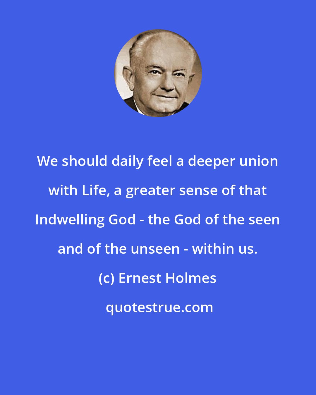 Ernest Holmes: We should daily feel a deeper union with Life, a greater sense of that Indwelling God - the God of the seen and of the unseen - within us.