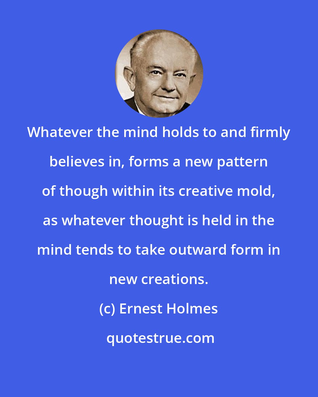 Ernest Holmes: Whatever the mind holds to and firmly believes in, forms a new pattern of though within its creative mold, as whatever thought is held in the mind tends to take outward form in new creations.