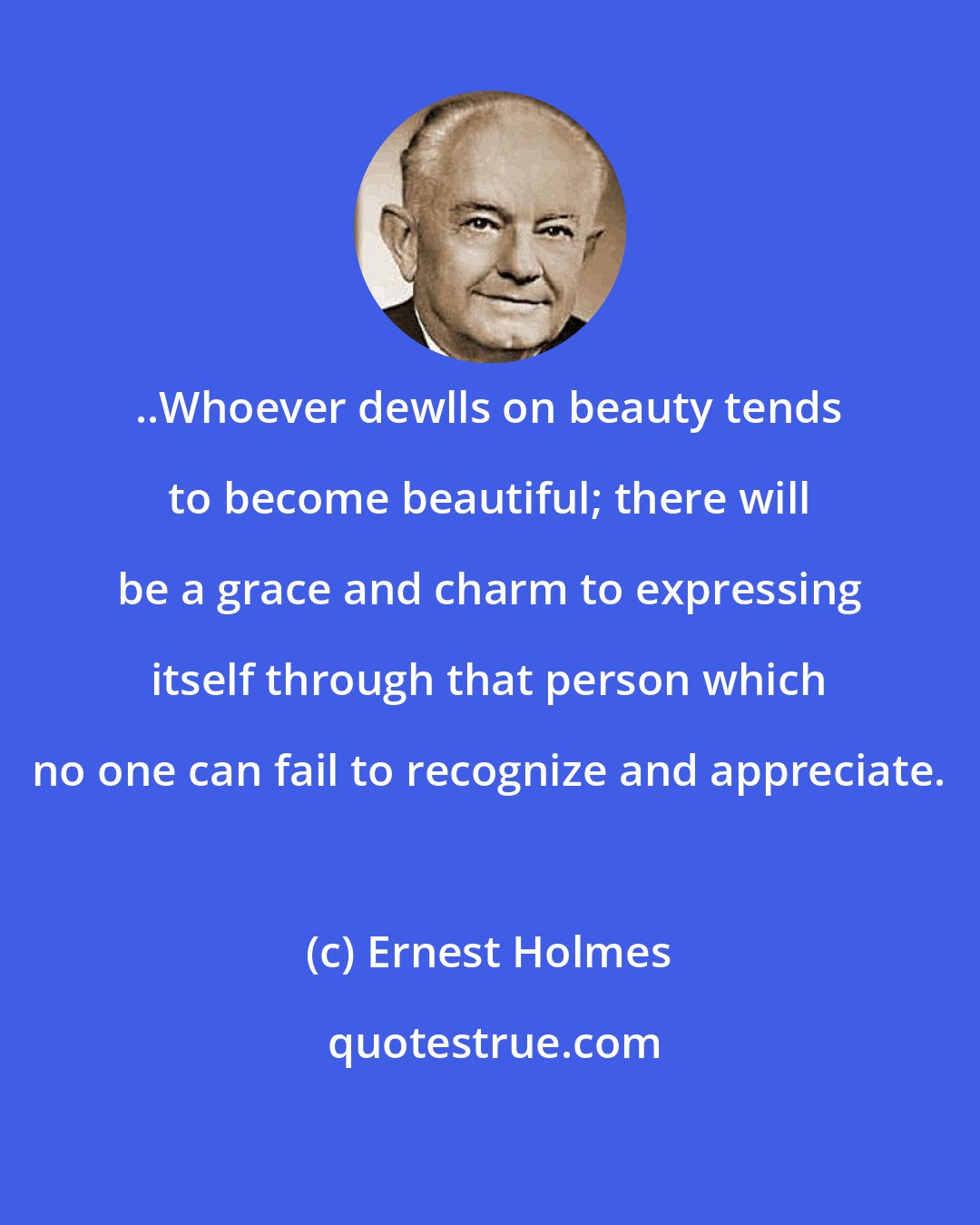 Ernest Holmes: ..Whoever dewlls on beauty tends to become beautiful; there will be a grace and charm to expressing itself through that person which no one can fail to recognize and appreciate.