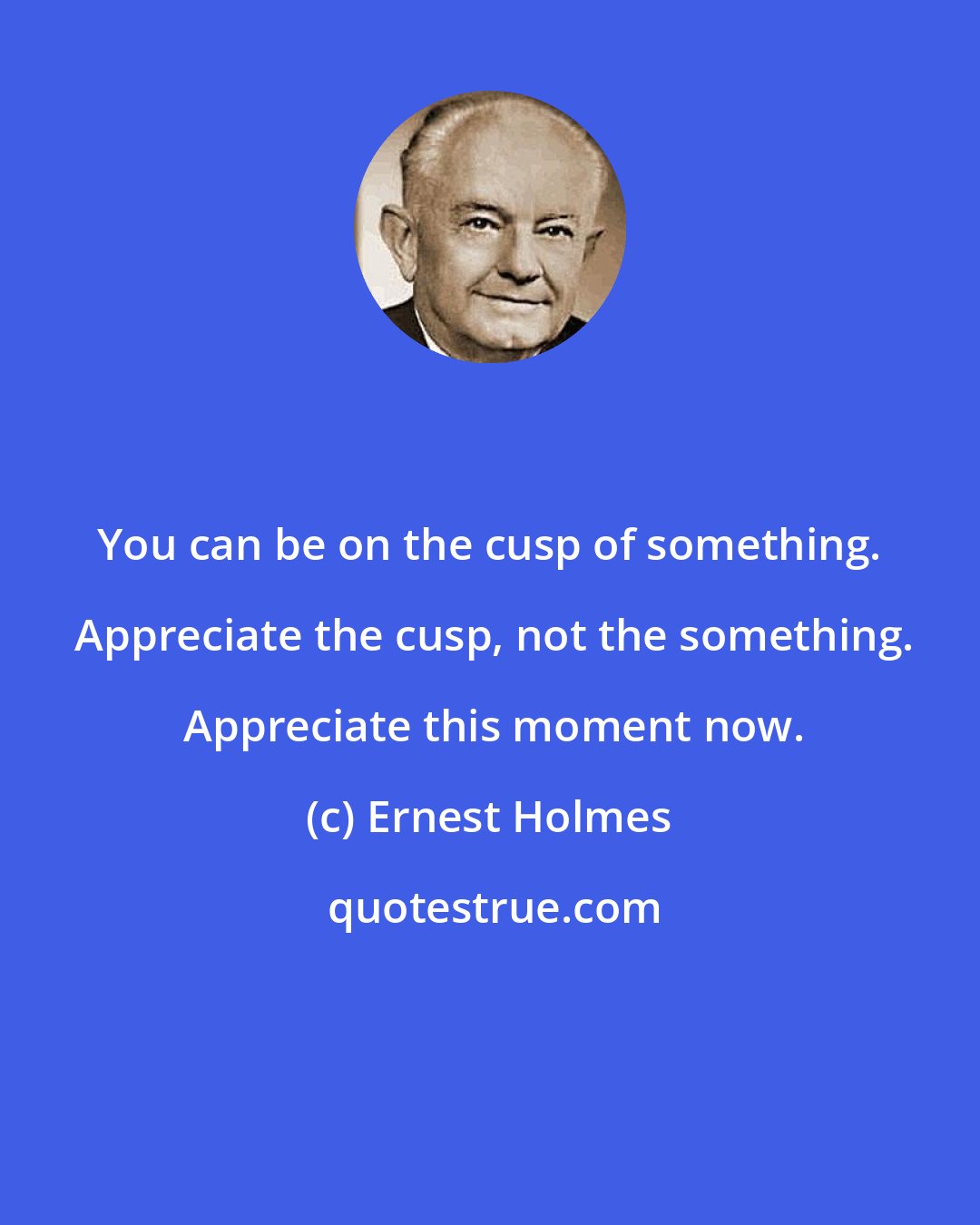 Ernest Holmes: You can be on the cusp of something.  Appreciate the cusp, not the something.  Appreciate this moment now.