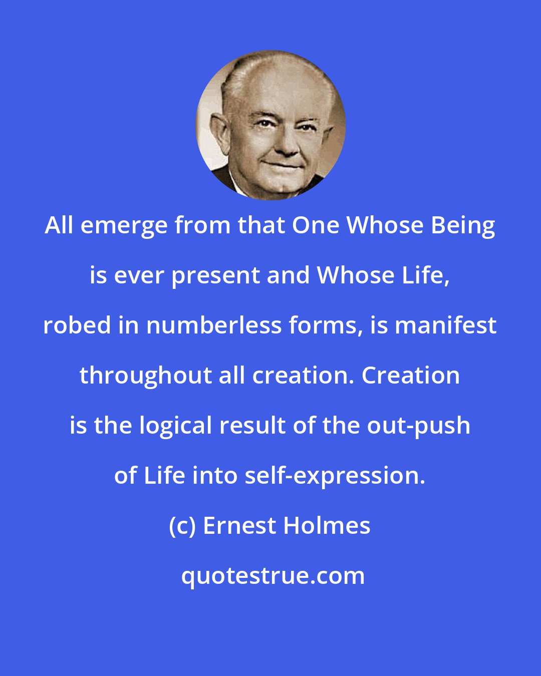 Ernest Holmes: All emerge from that One Whose Being is ever present and Whose Life, robed in numberless forms, is manifest throughout all creation. Creation is the logical result of the out-push of Life into self-expression.