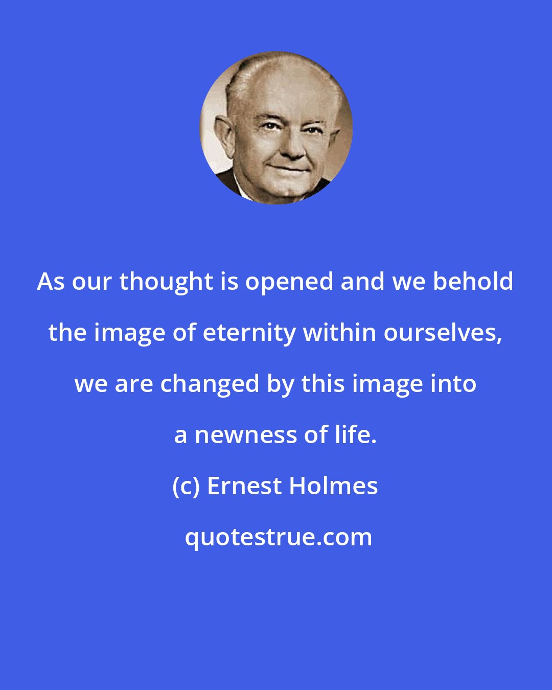 Ernest Holmes: As our thought is opened and we behold the image of eternity within ourselves, we are changed by this image into a newness of life.