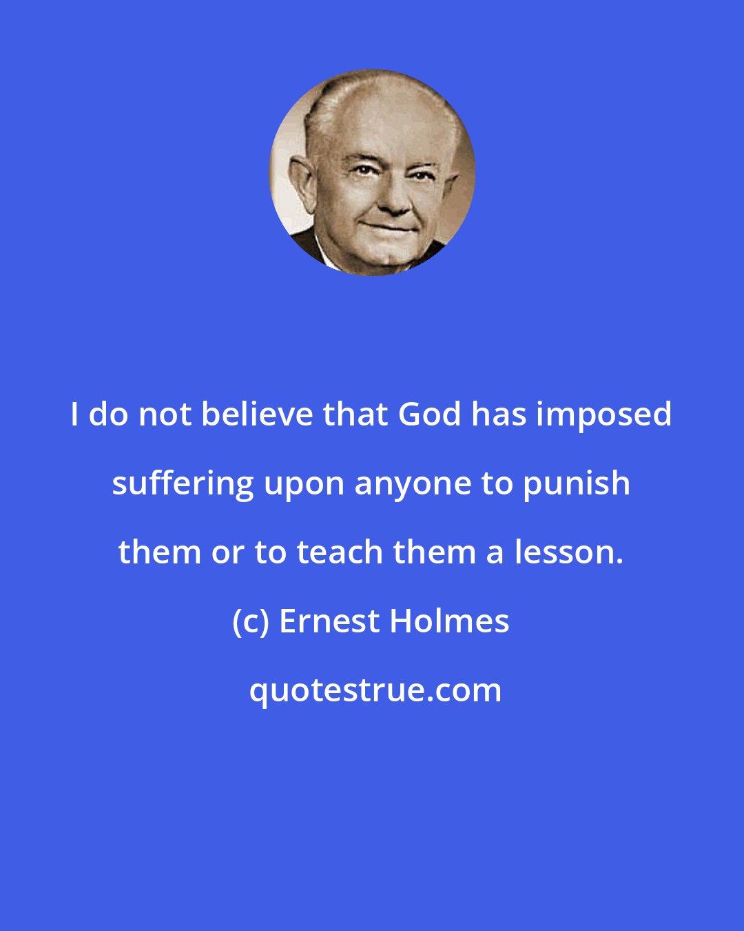 Ernest Holmes: I do not believe that God has imposed suffering upon anyone to punish them or to teach them a lesson.