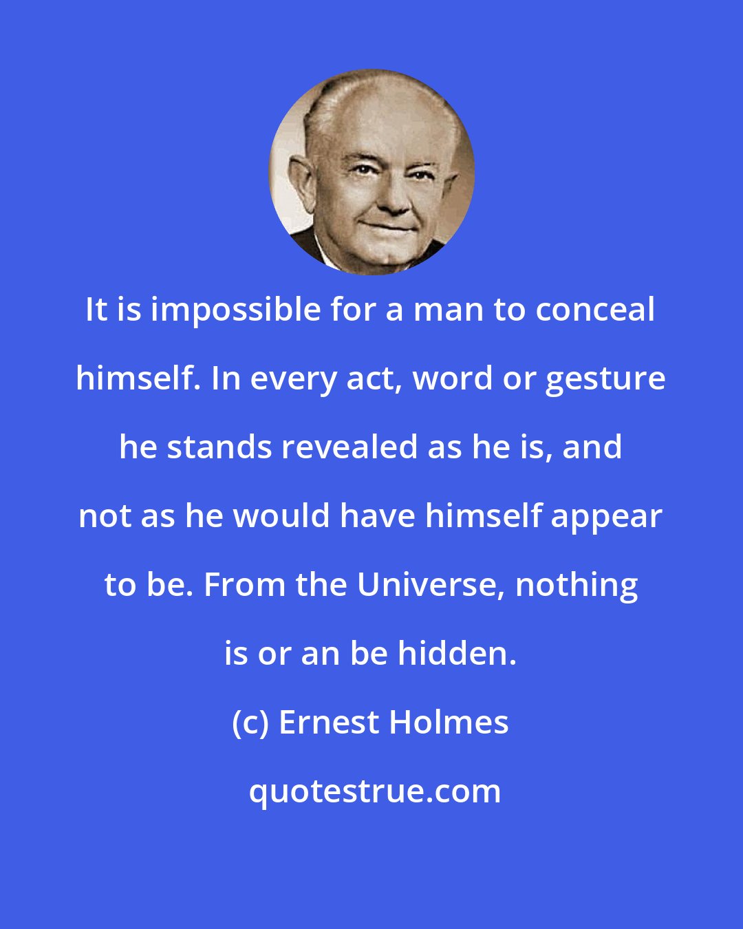 Ernest Holmes: It is impossible for a man to conceal himself. In every act, word or gesture he stands revealed as he is, and not as he would have himself appear to be. From the Universe, nothing is or an be hidden.