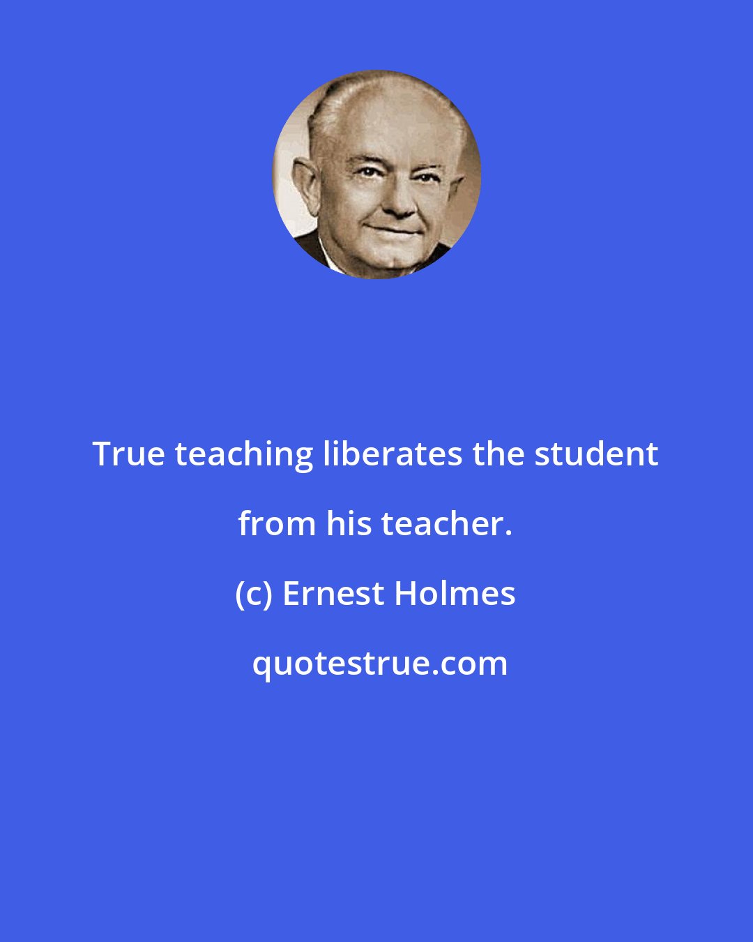 Ernest Holmes: True teaching liberates the student from his teacher.