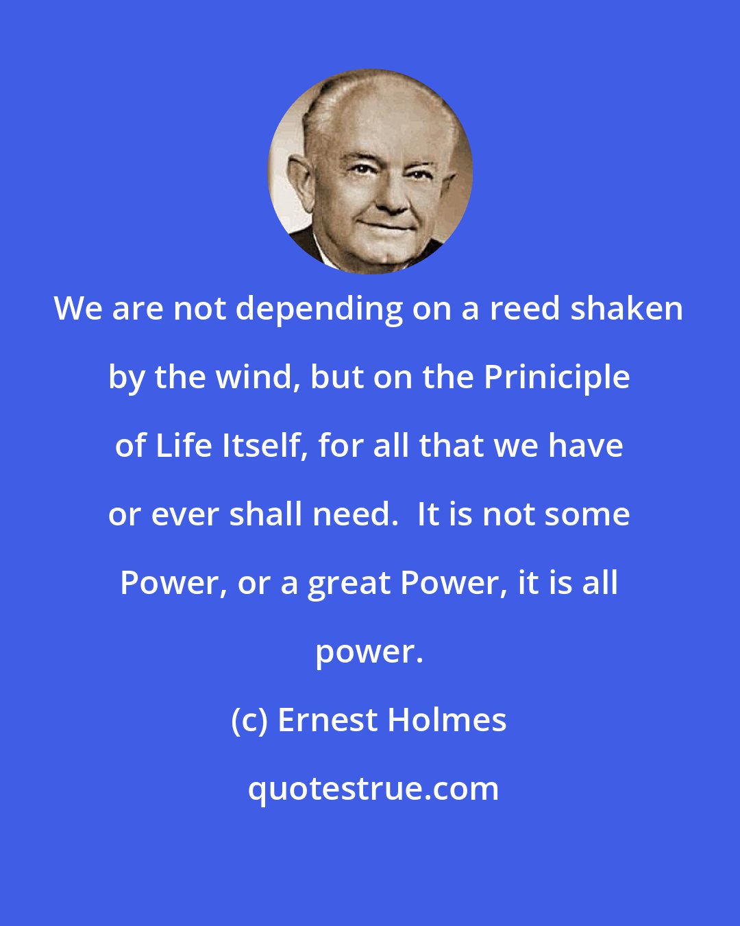 Ernest Holmes: We are not depending on a reed shaken by the wind, but on the Priniciple of Life Itself, for all that we have or ever shall need.  It is not some Power, or a great Power, it is all power.