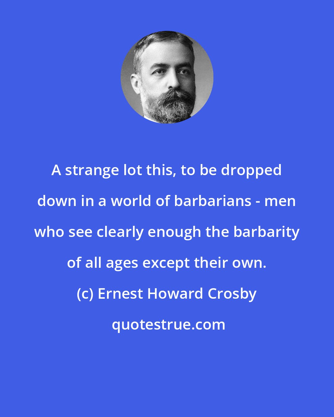 Ernest Howard Crosby: A strange lot this, to be dropped down in a world of barbarians - men who see clearly enough the barbarity of all ages except their own.