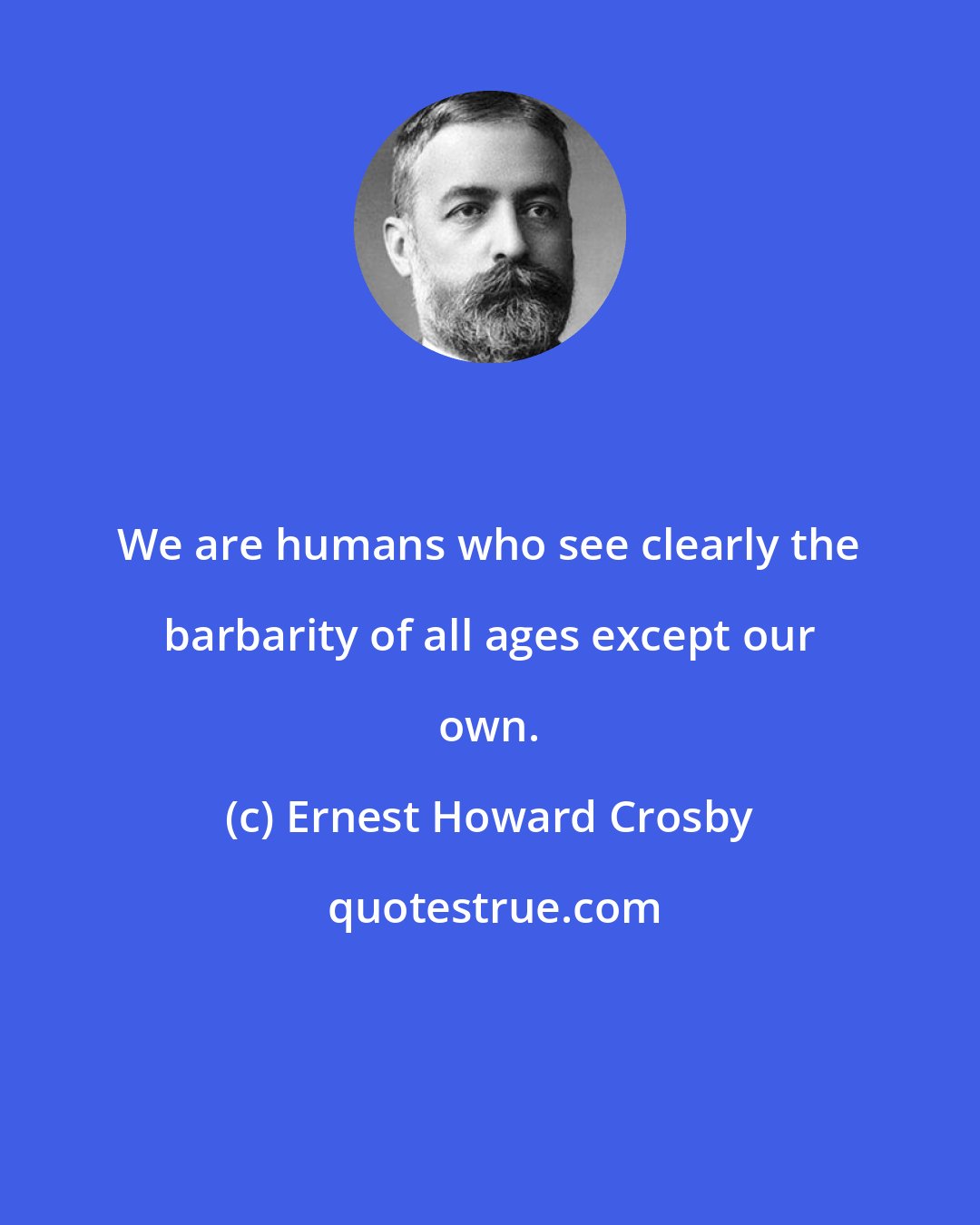 Ernest Howard Crosby: We are humans who see clearly the barbarity of all ages except our own.