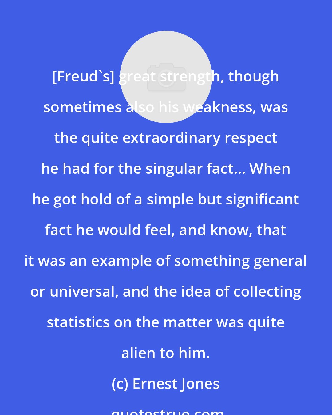 Ernest Jones: [Freud's] great strength, though sometimes also his weakness, was the quite extraordinary respect he had for the singular fact... When he got hold of a simple but significant fact he would feel, and know, that it was an example of something general or universal, and the idea of collecting statistics on the matter was quite alien to him.