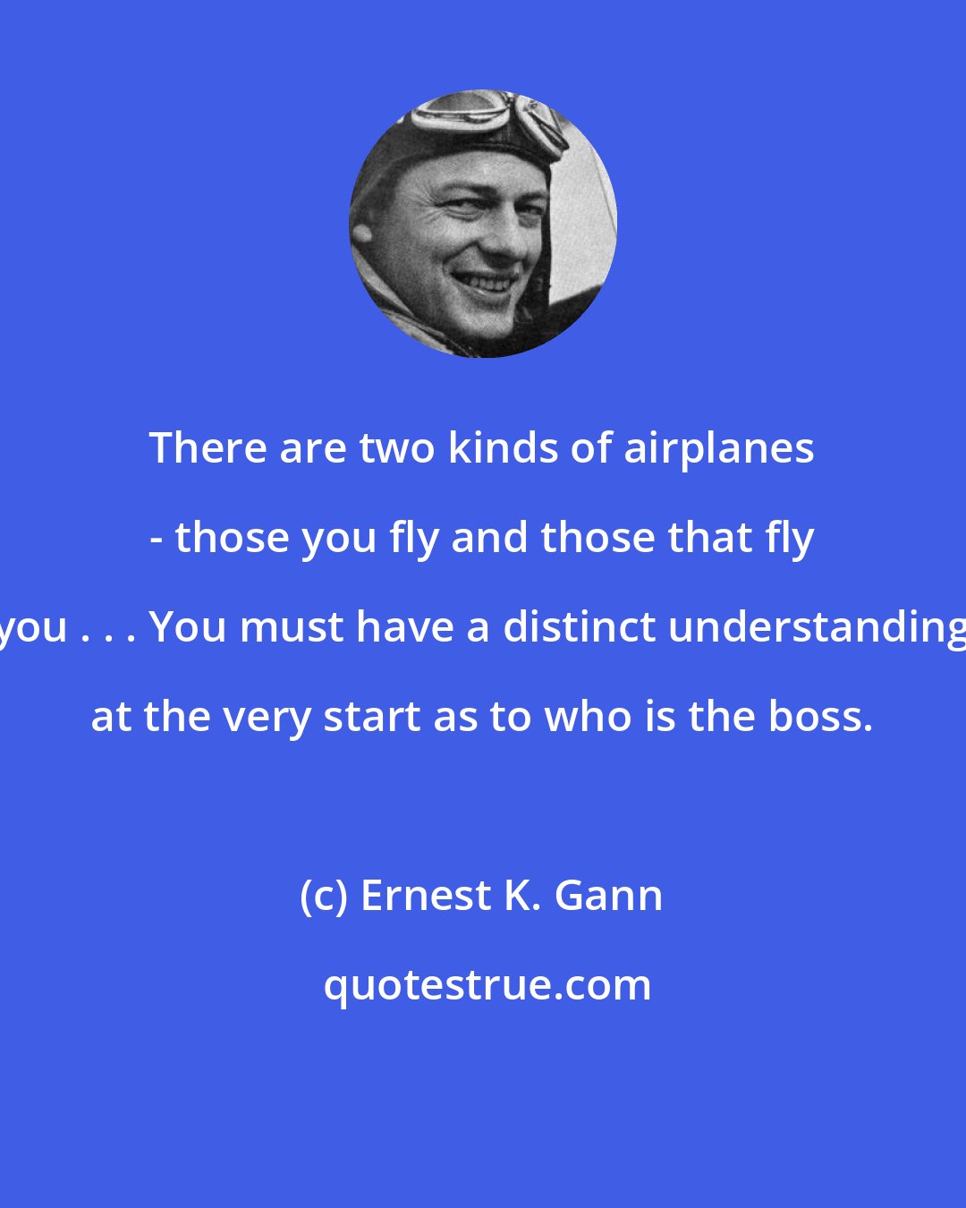 Ernest K. Gann: There are two kinds of airplanes - those you fly and those that fly you . . . You must have a distinct understanding at the very start as to who is the boss.