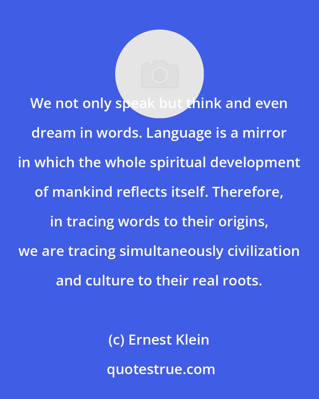 Ernest Klein: We not only speak but think and even dream in words. Language is a mirror in which the whole spiritual development of mankind reflects itself. Therefore, in tracing words to their origins, we are tracing simultaneously civilization and culture to their real roots.