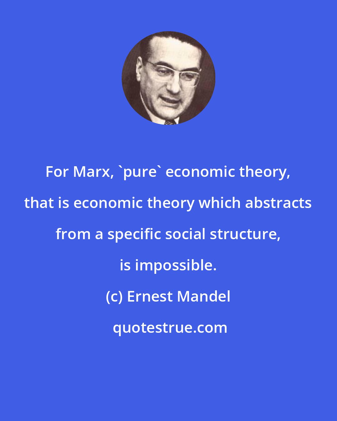 Ernest Mandel: For Marx, 'pure' economic theory, that is economic theory which abstracts from a specific social structure, is impossible.