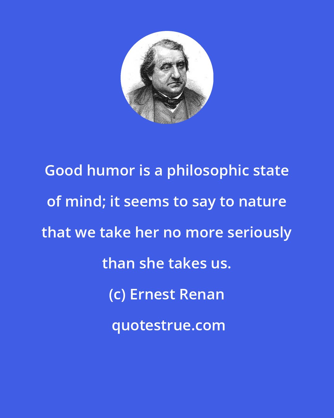 Ernest Renan: Good humor is a philosophic state of mind; it seems to say to nature that we take her no more seriously than she takes us.