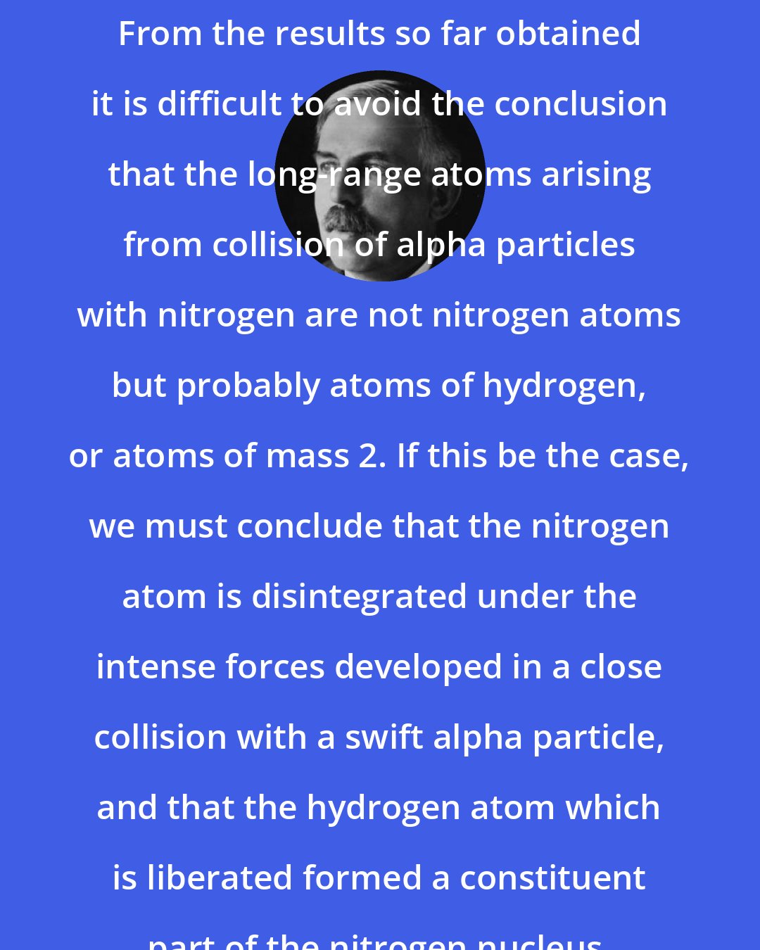 Ernest Rutherford: From the results so far obtained it is difficult to avoid the conclusion that the long-range atoms arising from collision of alpha particles with nitrogen are not nitrogen atoms but probably atoms of hydrogen, or atoms of mass 2. If this be the case, we must conclude that the nitrogen atom is disintegrated under the intense forces developed in a close collision with a swift alpha particle, and that the hydrogen atom which is liberated formed a constituent part of the nitrogen nucleus.