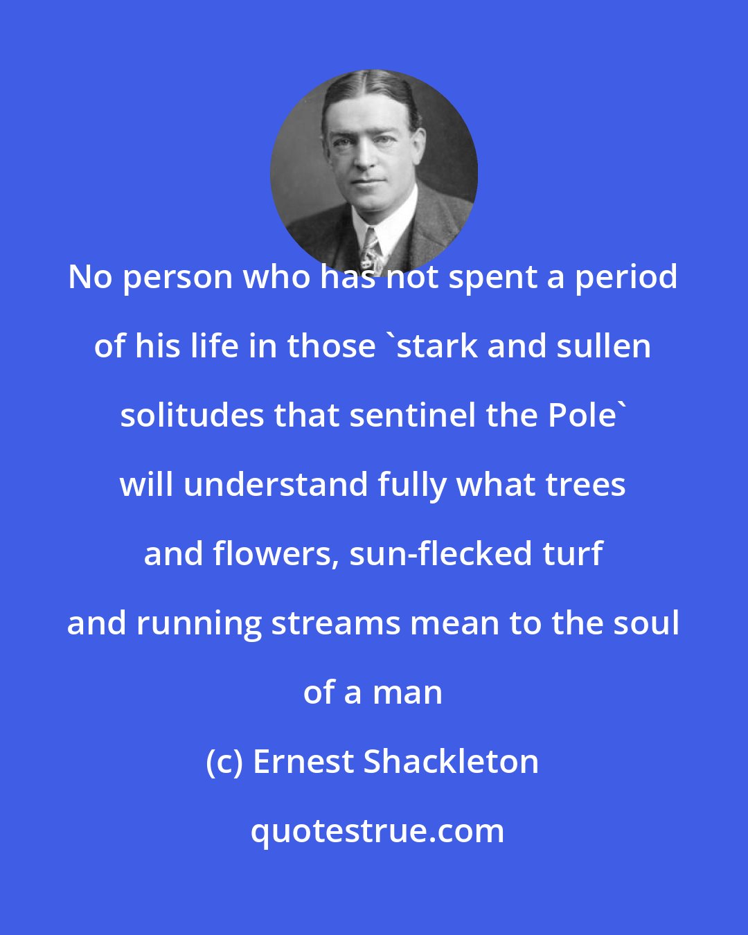 Ernest Shackleton: No person who has not spent a period of his life in those 'stark and sullen solitudes that sentinel the Pole' will understand fully what trees and flowers, sun-flecked turf and running streams mean to the soul of a man