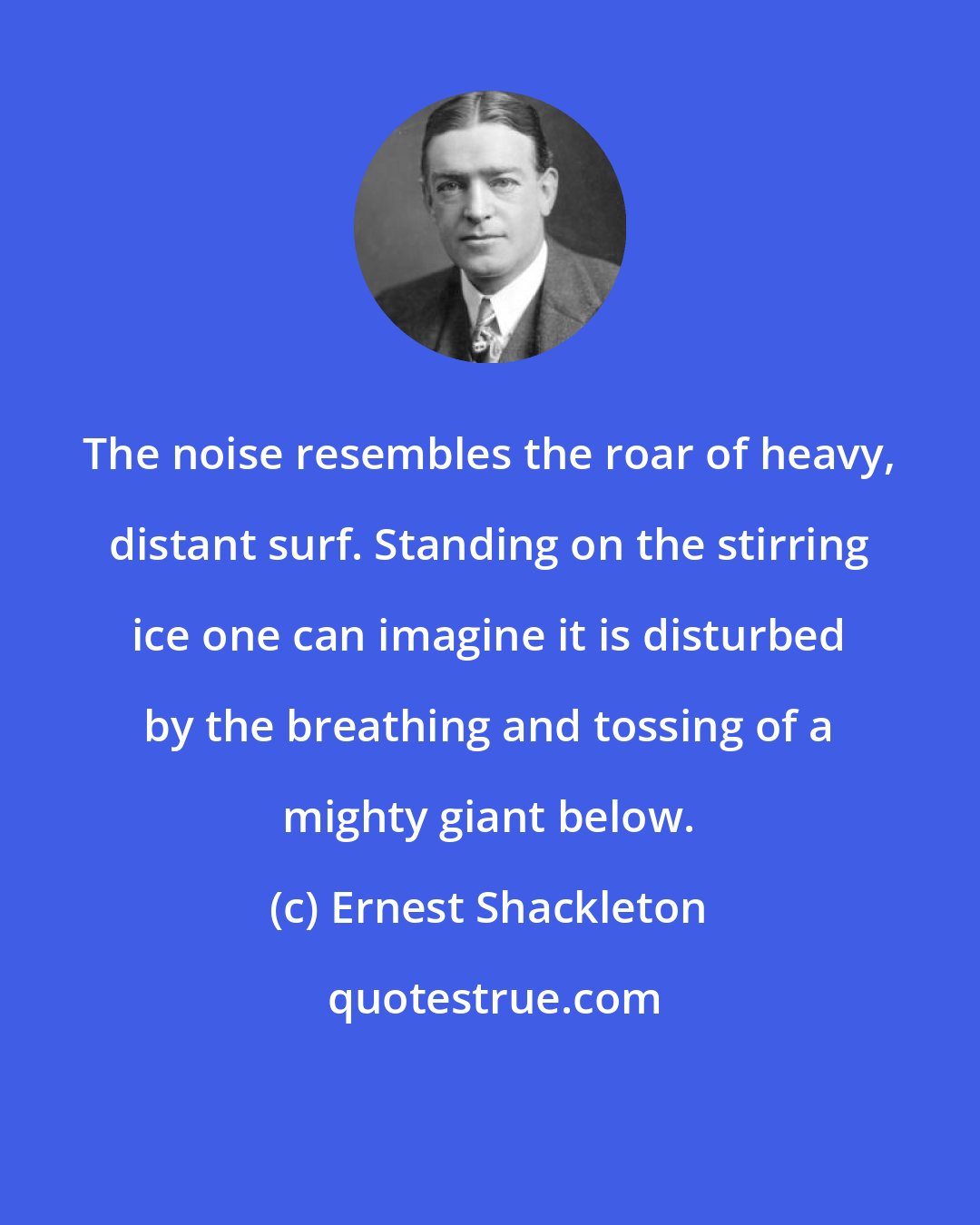 Ernest Shackleton: The noise resembles the roar of heavy, distant surf. Standing on the stirring ice one can imagine it is disturbed by the breathing and tossing of a mighty giant below.