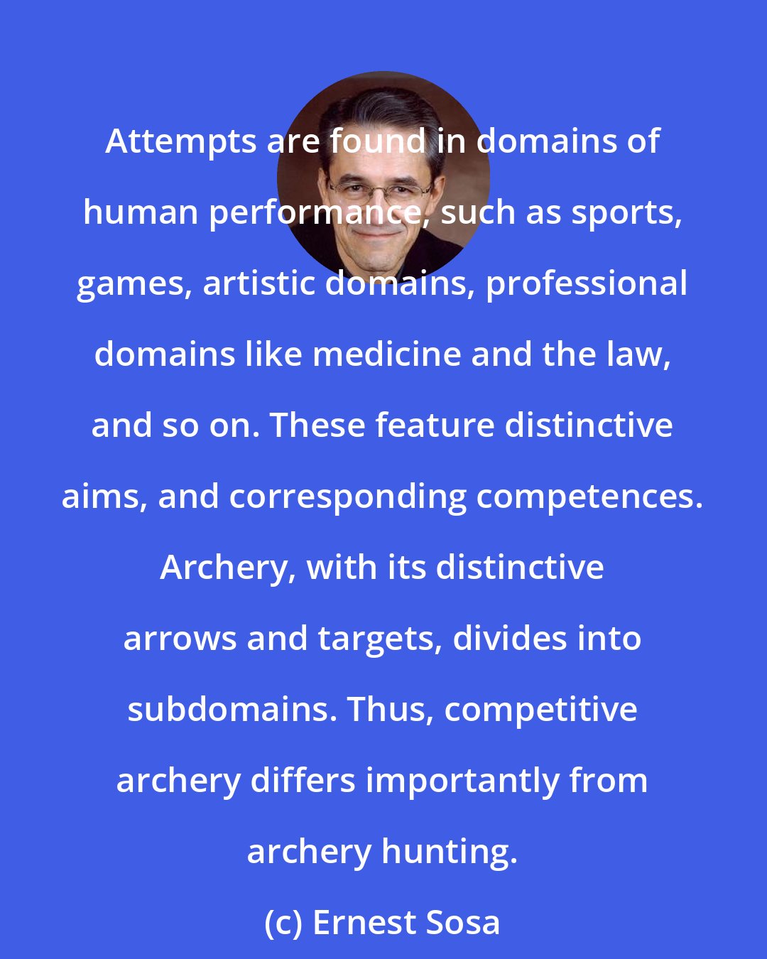 Ernest Sosa: Attempts are found in domains of human performance, such as sports, games, artistic domains, professional domains like medicine and the law, and so on. These feature distinctive aims, and corresponding competences. Archery, with its distinctive arrows and targets, divides into subdomains. Thus, competitive archery differs importantly from archery hunting.