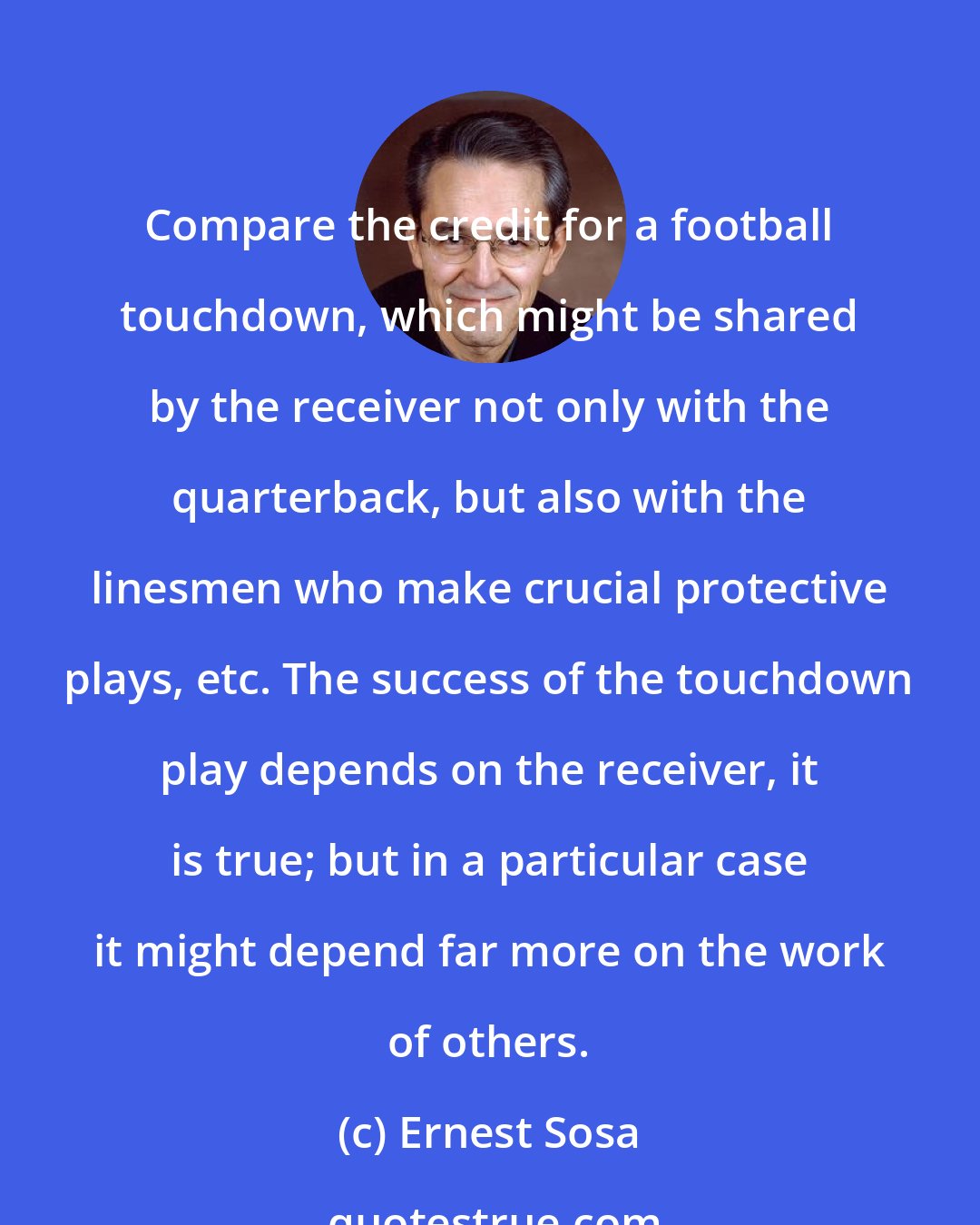 Ernest Sosa: Compare the credit for a football touchdown, which might be shared by the receiver not only with the quarterback, but also with the linesmen who make crucial protective plays, etc. The success of the touchdown play depends on the receiver, it is true; but in a particular case it might depend far more on the work of others.