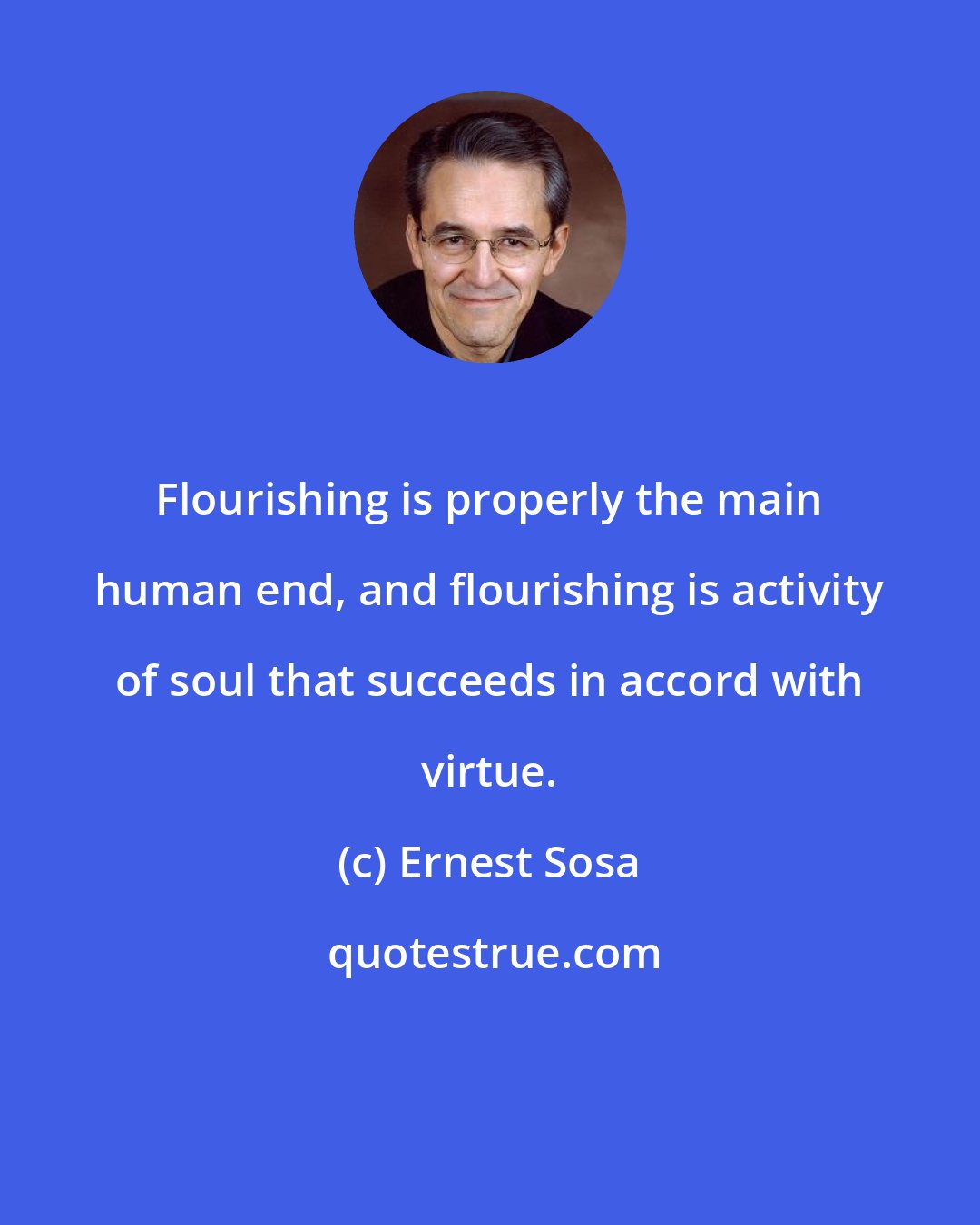 Ernest Sosa: Flourishing is properly the main human end, and flourishing is activity of soul that succeeds in accord with virtue.