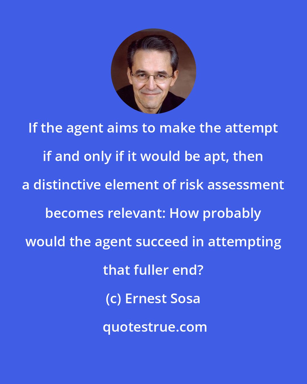 Ernest Sosa: If the agent aims to make the attempt if and only if it would be apt, then a distinctive element of risk assessment becomes relevant: How probably would the agent succeed in attempting that fuller end?