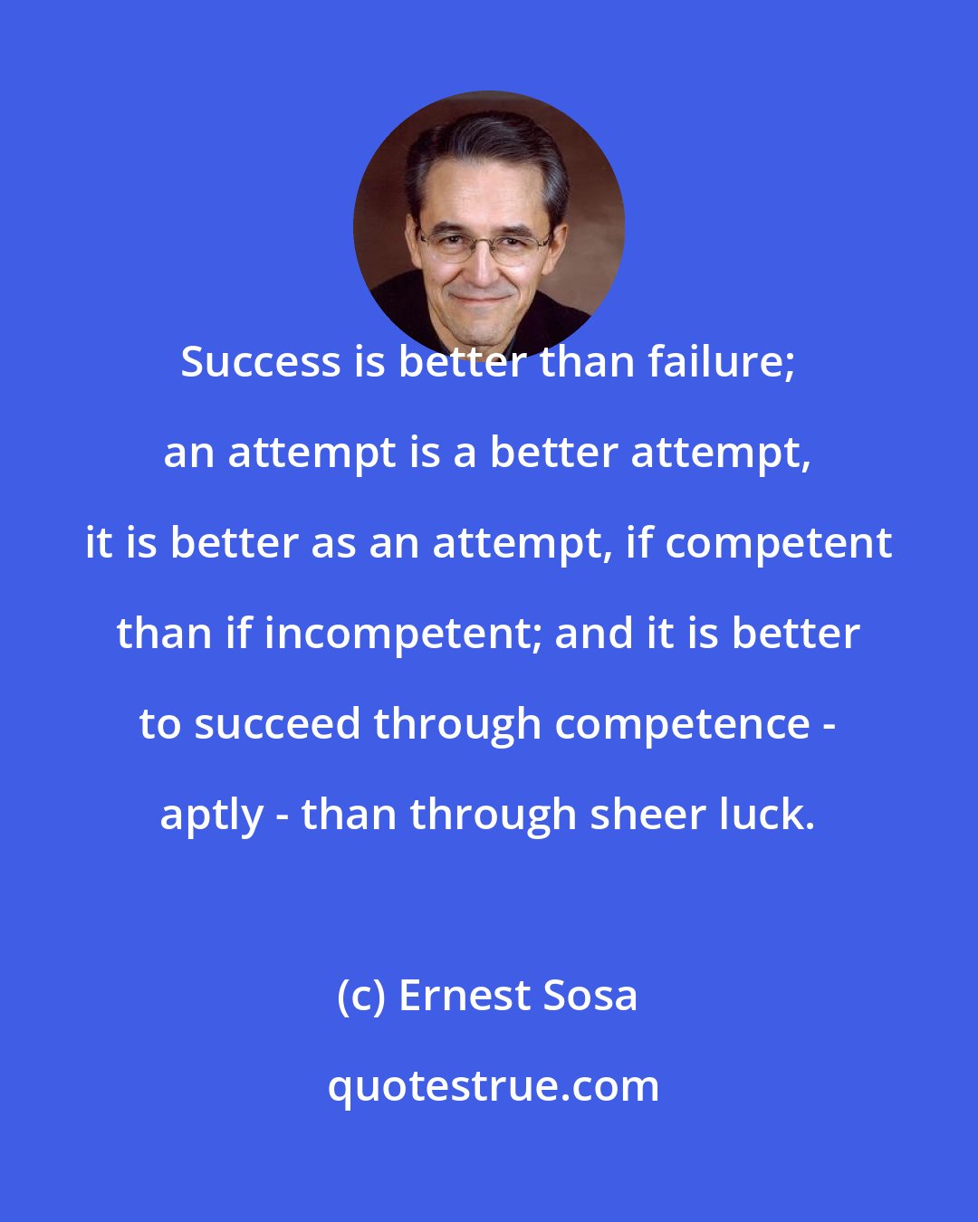 Ernest Sosa: Success is better than failure; an attempt is a better attempt, it is better as an attempt, if competent than if incompetent; and it is better to succeed through competence - aptly - than through sheer luck.