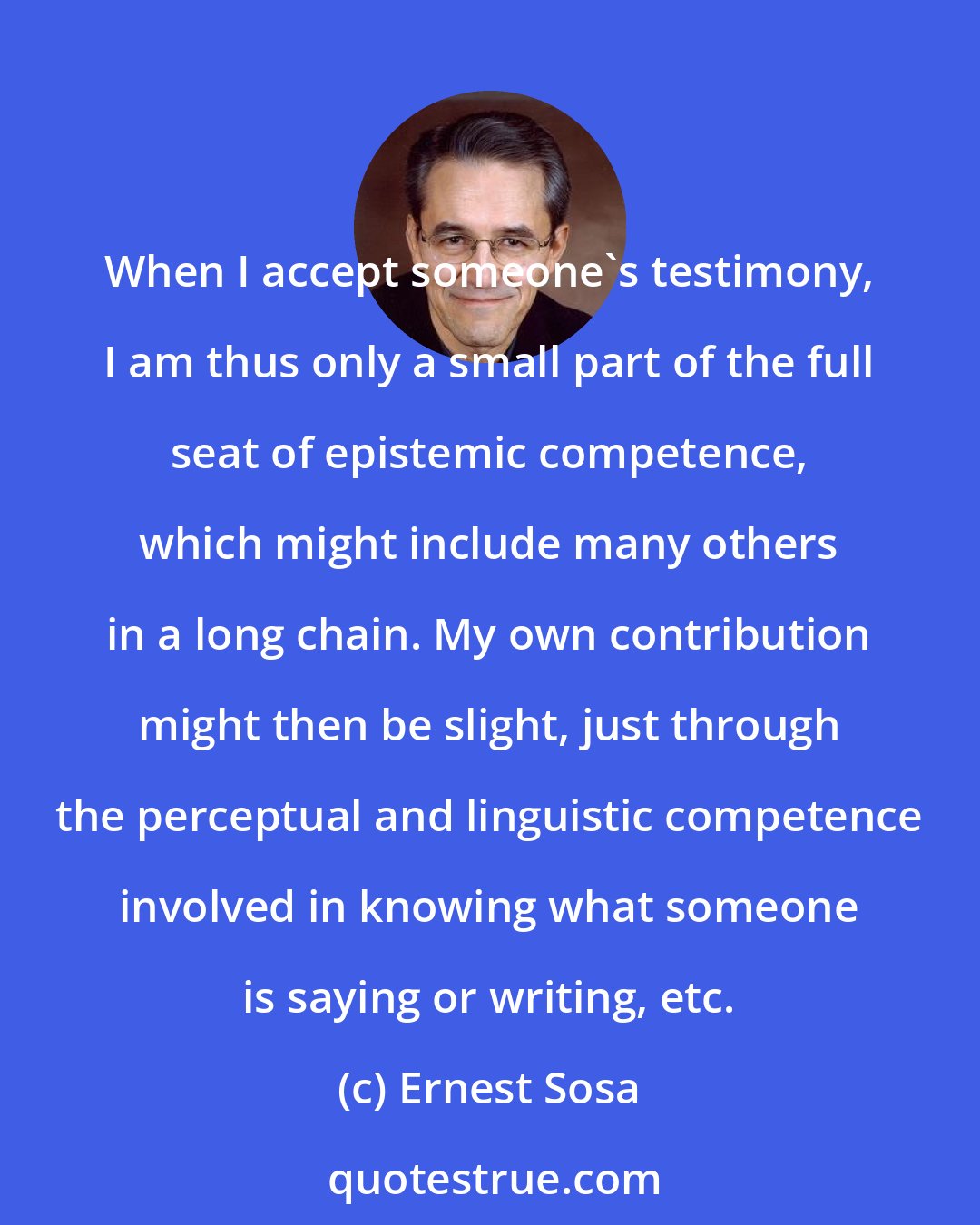 Ernest Sosa: When I accept someone's testimony, I am thus only a small part of the full seat of epistemic competence, which might include many others in a long chain. My own contribution might then be slight, just through the perceptual and linguistic competence involved in knowing what someone is saying or writing, etc.