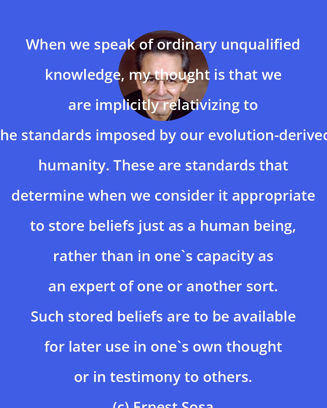Ernest Sosa: When we speak of ordinary unqualified knowledge, my thought is that we are implicitly relativizing to the standards imposed by our evolution-derived humanity. These are standards that determine when we consider it appropriate to store beliefs just as a human being, rather than in one's capacity as an expert of one or another sort. Such stored beliefs are to be available for later use in one's own thought or in testimony to others.