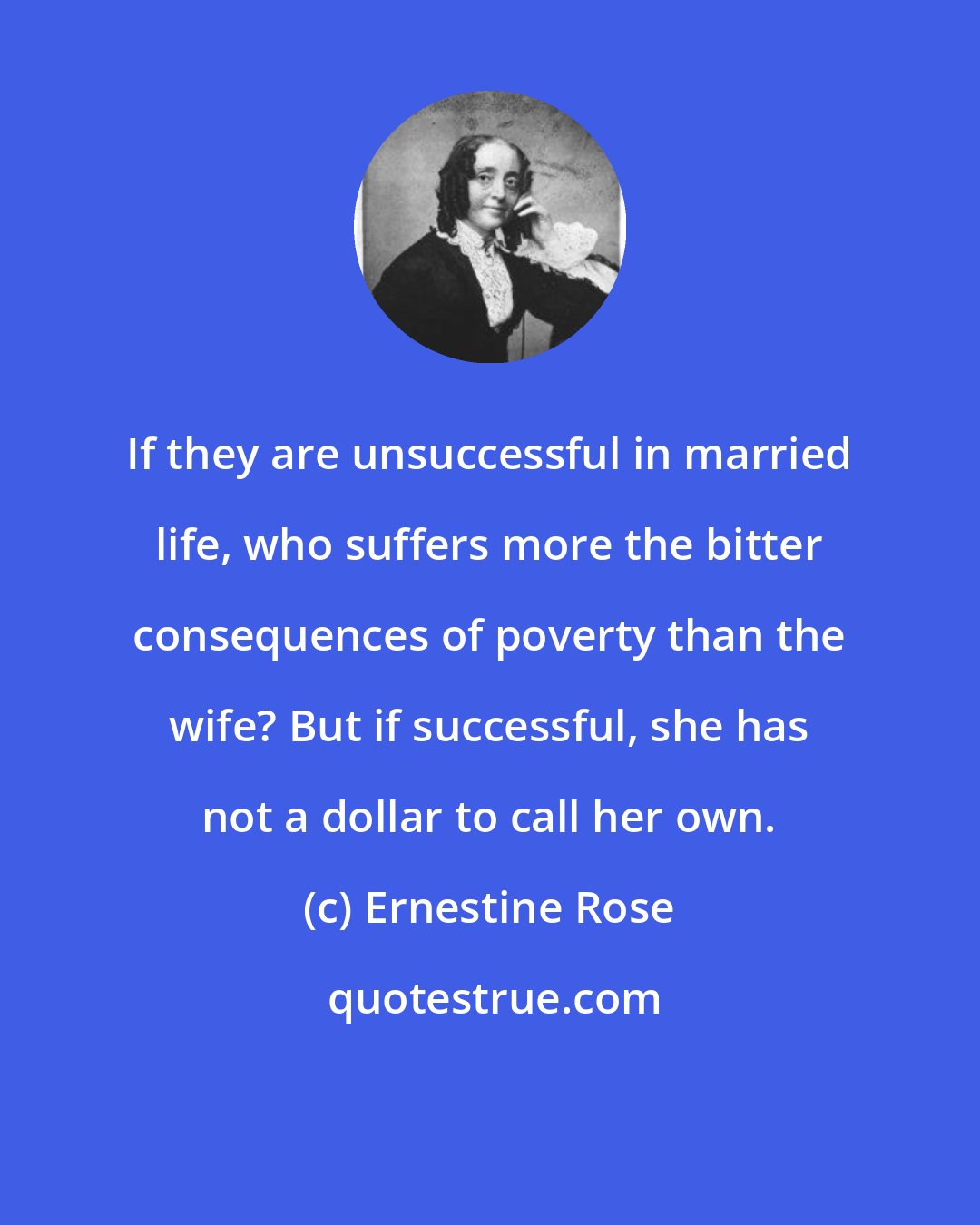 Ernestine Rose: If they are unsuccessful in married life, who suffers more the bitter consequences of poverty than the wife? But if successful, she has not a dollar to call her own.