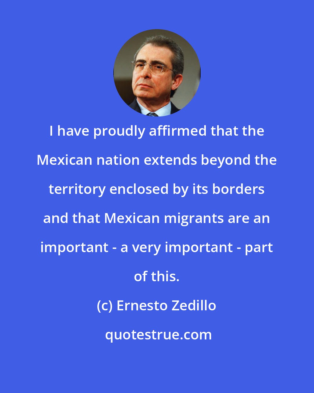 Ernesto Zedillo: I have proudly affirmed that the Mexican nation extends beyond the territory enclosed by its borders and that Mexican migrants are an important - a very important - part of this.