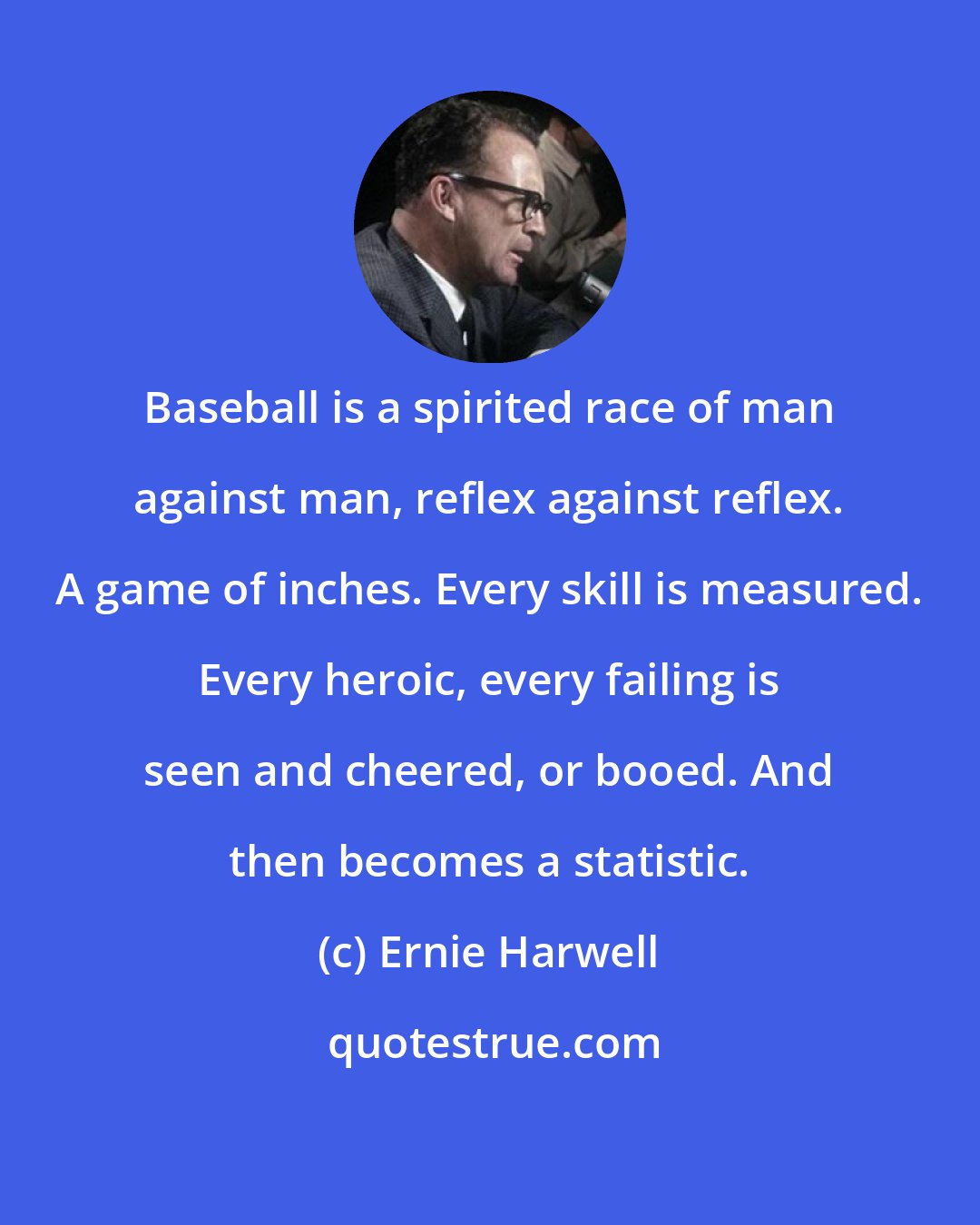 Ernie Harwell: Baseball is a spirited race of man against man, reflex against reflex. A game of inches. Every skill is measured. Every heroic, every failing is seen and cheered, or booed. And then becomes a statistic.