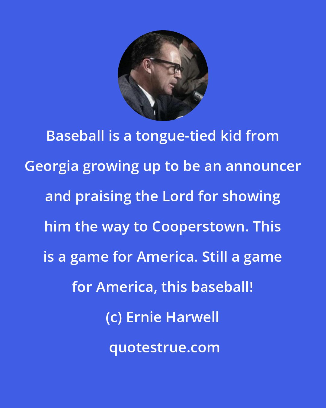 Ernie Harwell: Baseball is a tongue-tied kid from Georgia growing up to be an announcer and praising the Lord for showing him the way to Cooperstown. This is a game for America. Still a game for America, this baseball!
