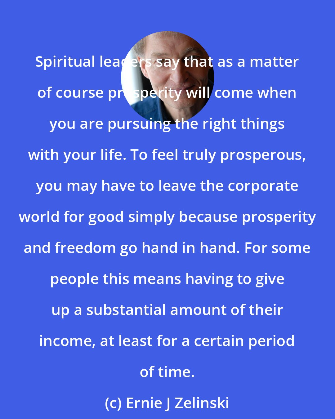Ernie J Zelinski: Spiritual leaders say that as a matter of course prosperity will come when you are pursuing the right things with your life. To feel truly prosperous, you may have to leave the corporate world for good simply because prosperity and freedom go hand in hand. For some people this means having to give up a substantial amount of their income, at least for a certain period of time.