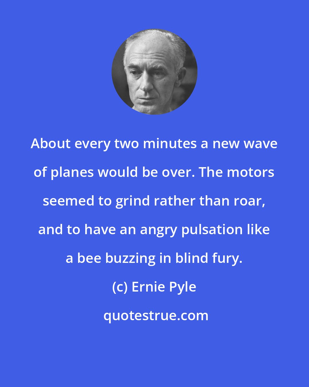 Ernie Pyle: About every two minutes a new wave of planes would be over. The motors seemed to grind rather than roar, and to have an angry pulsation like a bee buzzing in blind fury.