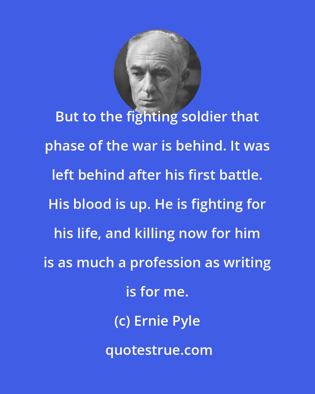 Ernie Pyle: But to the fighting soldier that phase of the war is behind. It was left behind after his first battle. His blood is up. He is fighting for his life, and killing now for him is as much a profession as writing is for me.