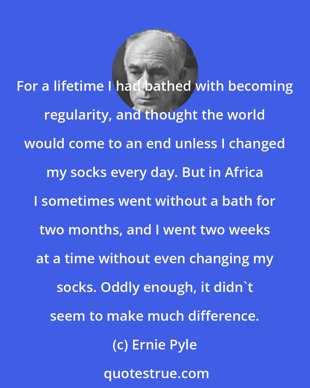 Ernie Pyle: For a lifetime I had bathed with becoming regularity, and thought the world would come to an end unless I changed my socks every day. But in Africa I sometimes went without a bath for two months, and I went two weeks at a time without even changing my socks. Oddly enough, it didn't seem to make much difference.