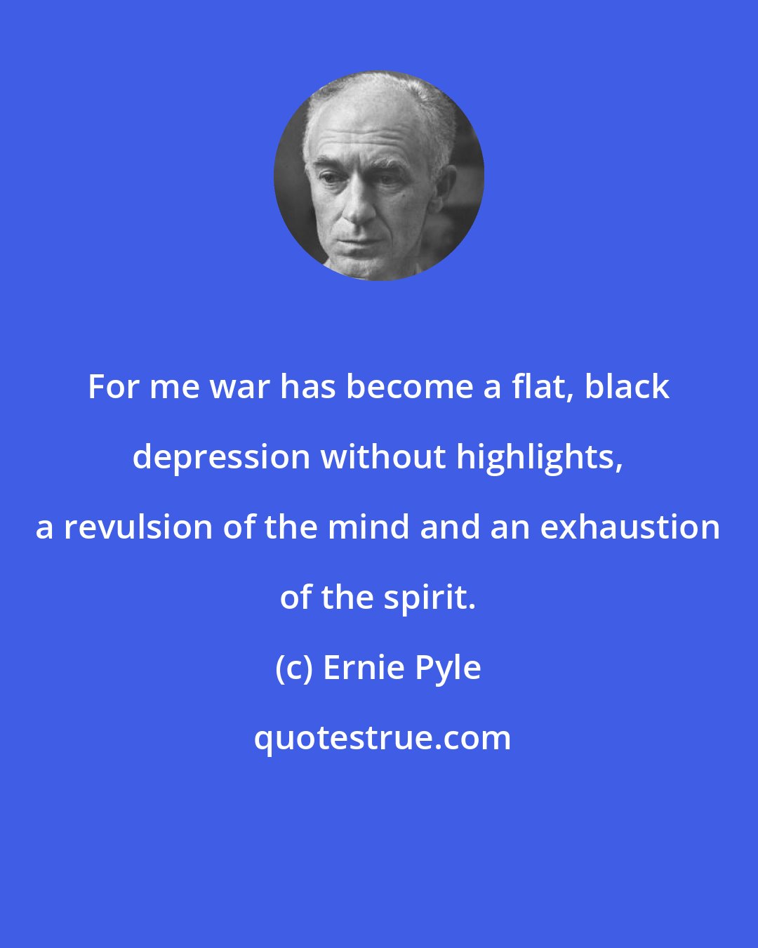 Ernie Pyle: For me war has become a flat, black depression without highlights, a revulsion of the mind and an exhaustion of the spirit.