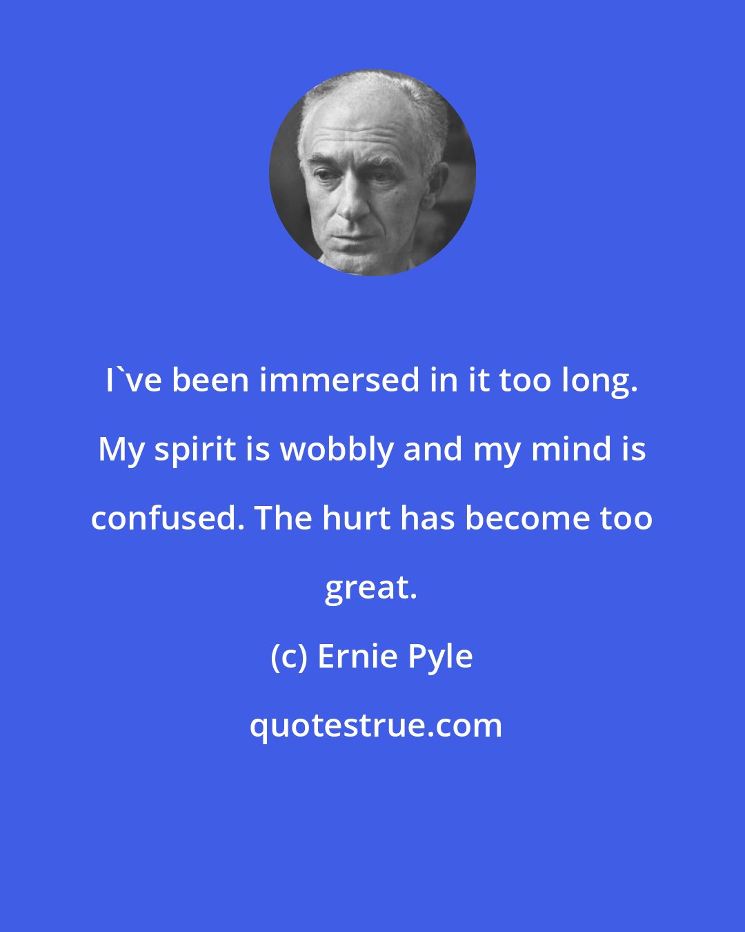 Ernie Pyle: I've been immersed in it too long. My spirit is wobbly and my mind is confused. The hurt has become too great.