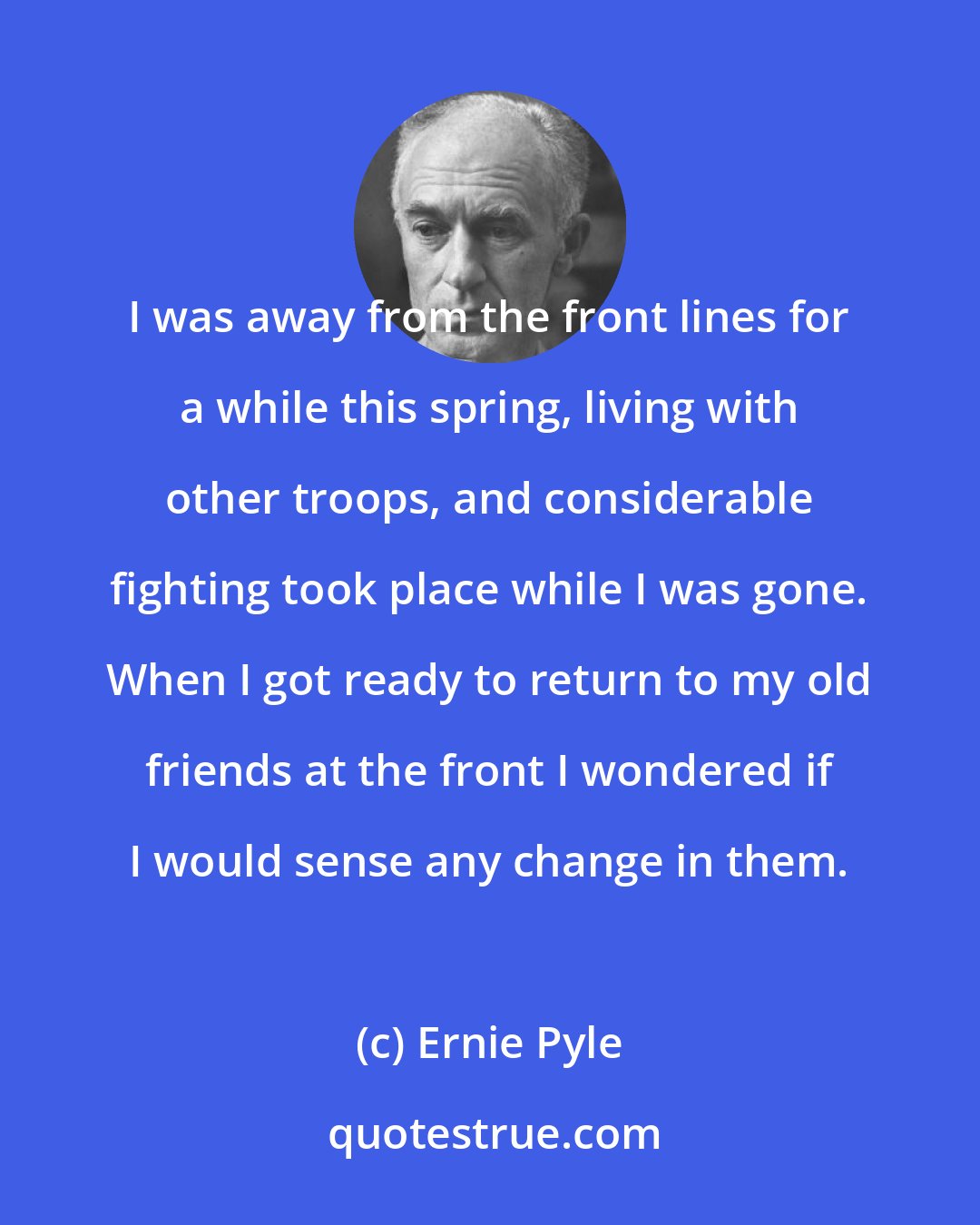 Ernie Pyle: I was away from the front lines for a while this spring, living with other troops, and considerable fighting took place while I was gone. When I got ready to return to my old friends at the front I wondered if I would sense any change in them.