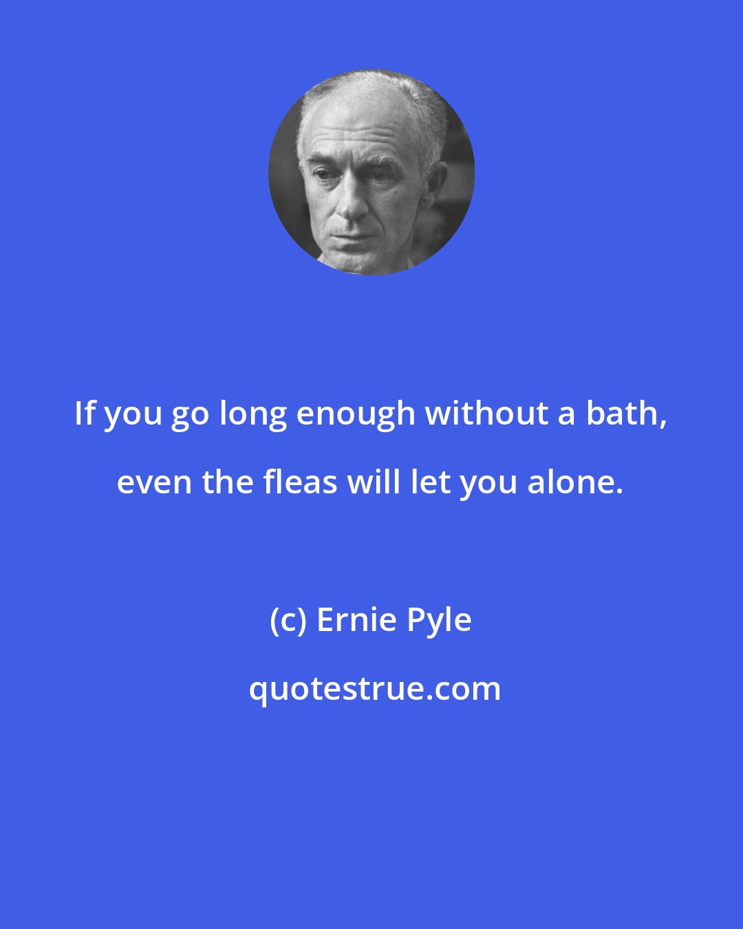 Ernie Pyle: If you go long enough without a bath, even the fleas will let you alone.