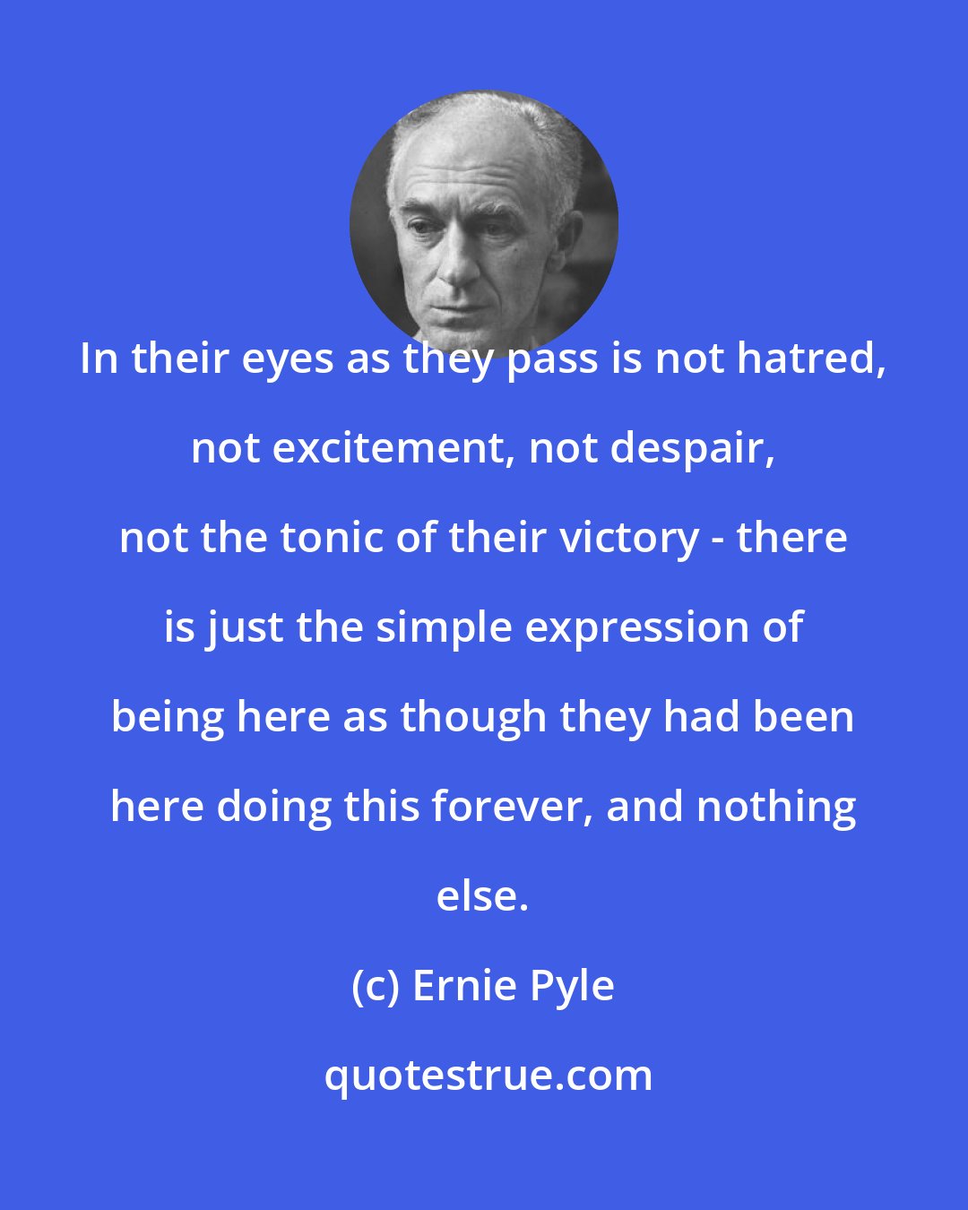 Ernie Pyle: In their eyes as they pass is not hatred, not excitement, not despair, not the tonic of their victory - there is just the simple expression of being here as though they had been here doing this forever, and nothing else.