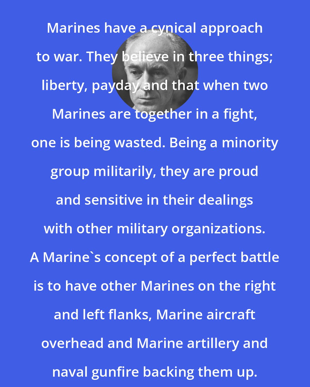 Ernie Pyle: Marines have a cynical approach to war. They believe in three things; liberty, payday and that when two Marines are together in a fight, one is being wasted. Being a minority group militarily, they are proud and sensitive in their dealings with other military organizations. A Marine's concept of a perfect battle is to have other Marines on the right and left flanks, Marine aircraft overhead and Marine artillery and naval gunfire backing them up.