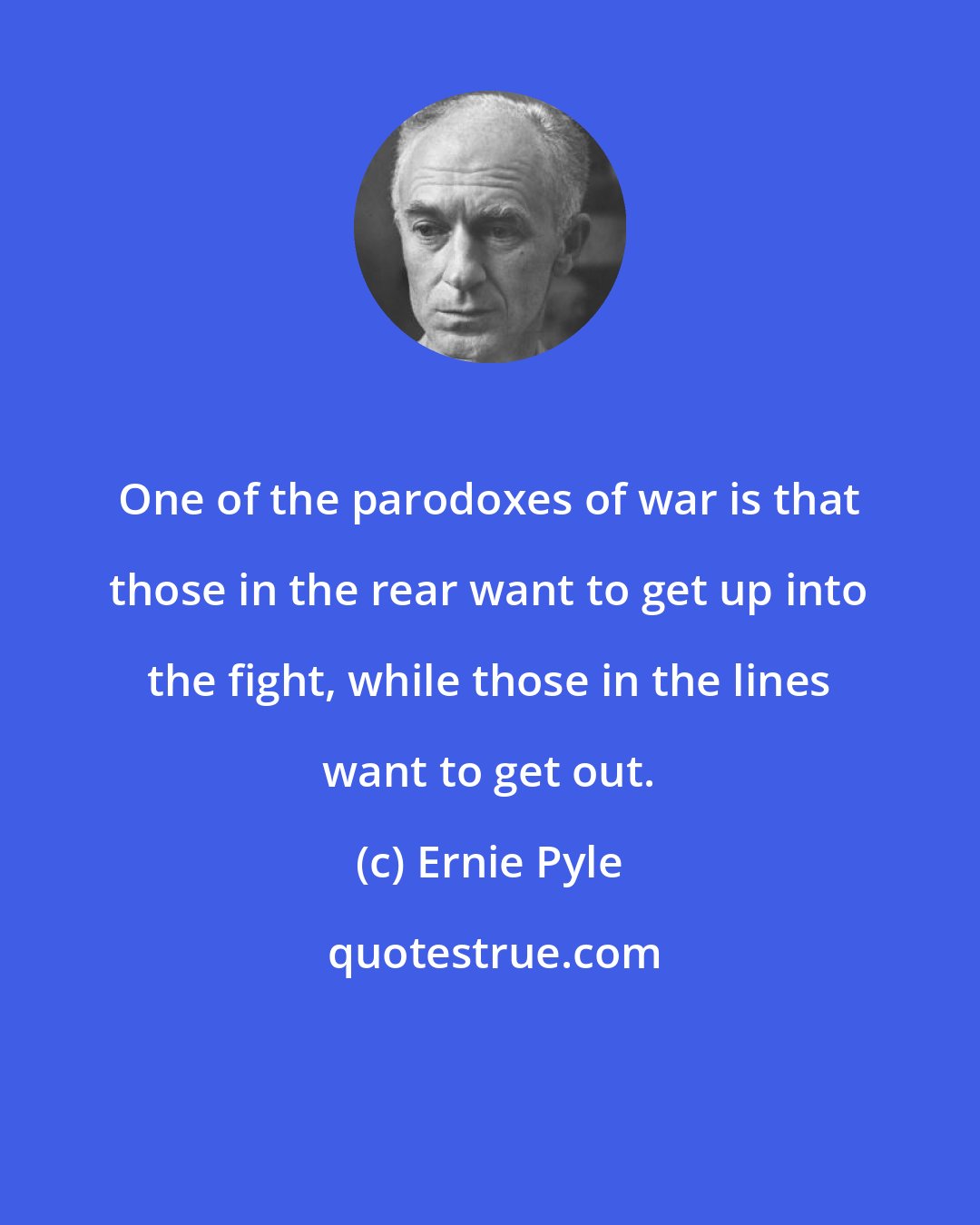 Ernie Pyle: One of the parodoxes of war is that those in the rear want to get up into the fight, while those in the lines want to get out.