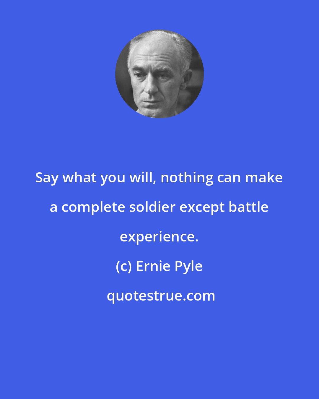 Ernie Pyle: Say what you will, nothing can make a complete soldier except battle experience.