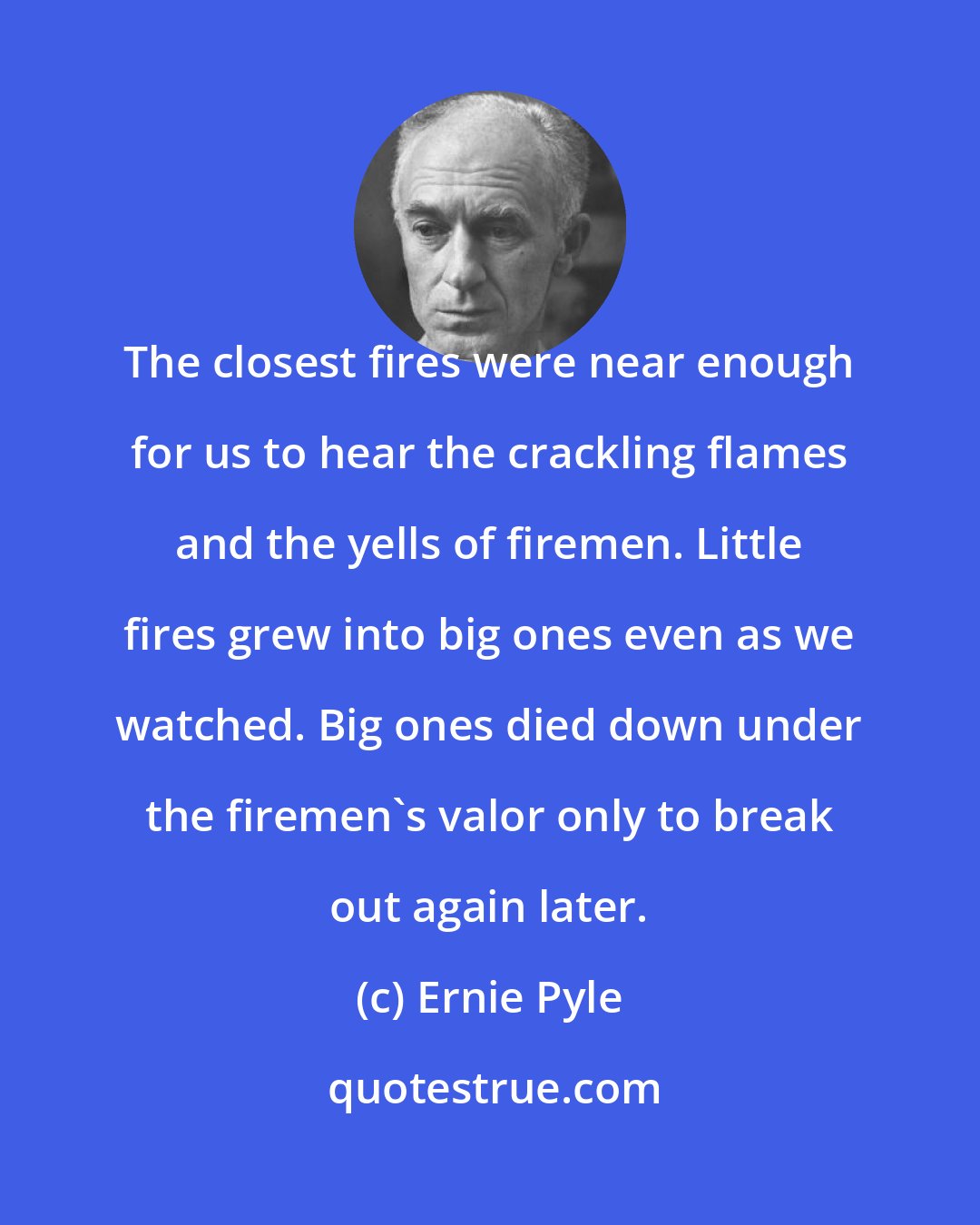 Ernie Pyle: The closest fires were near enough for us to hear the crackling flames and the yells of firemen. Little fires grew into big ones even as we watched. Big ones died down under the firemen's valor only to break out again later.