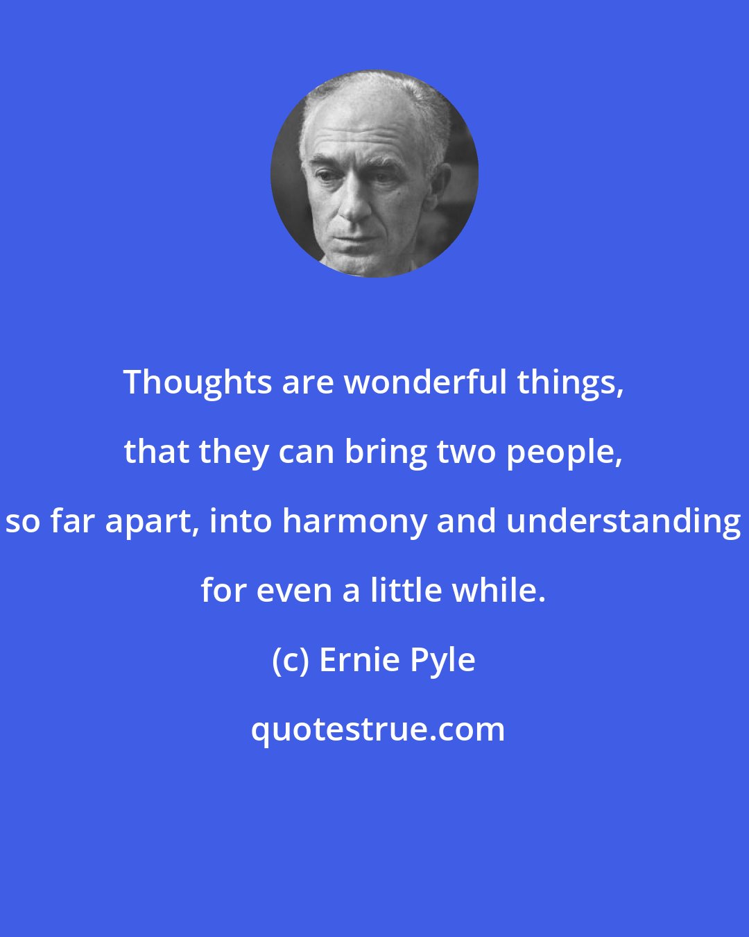 Ernie Pyle: Thoughts are wonderful things, that they can bring two people, so far apart, into harmony and understanding for even a little while.