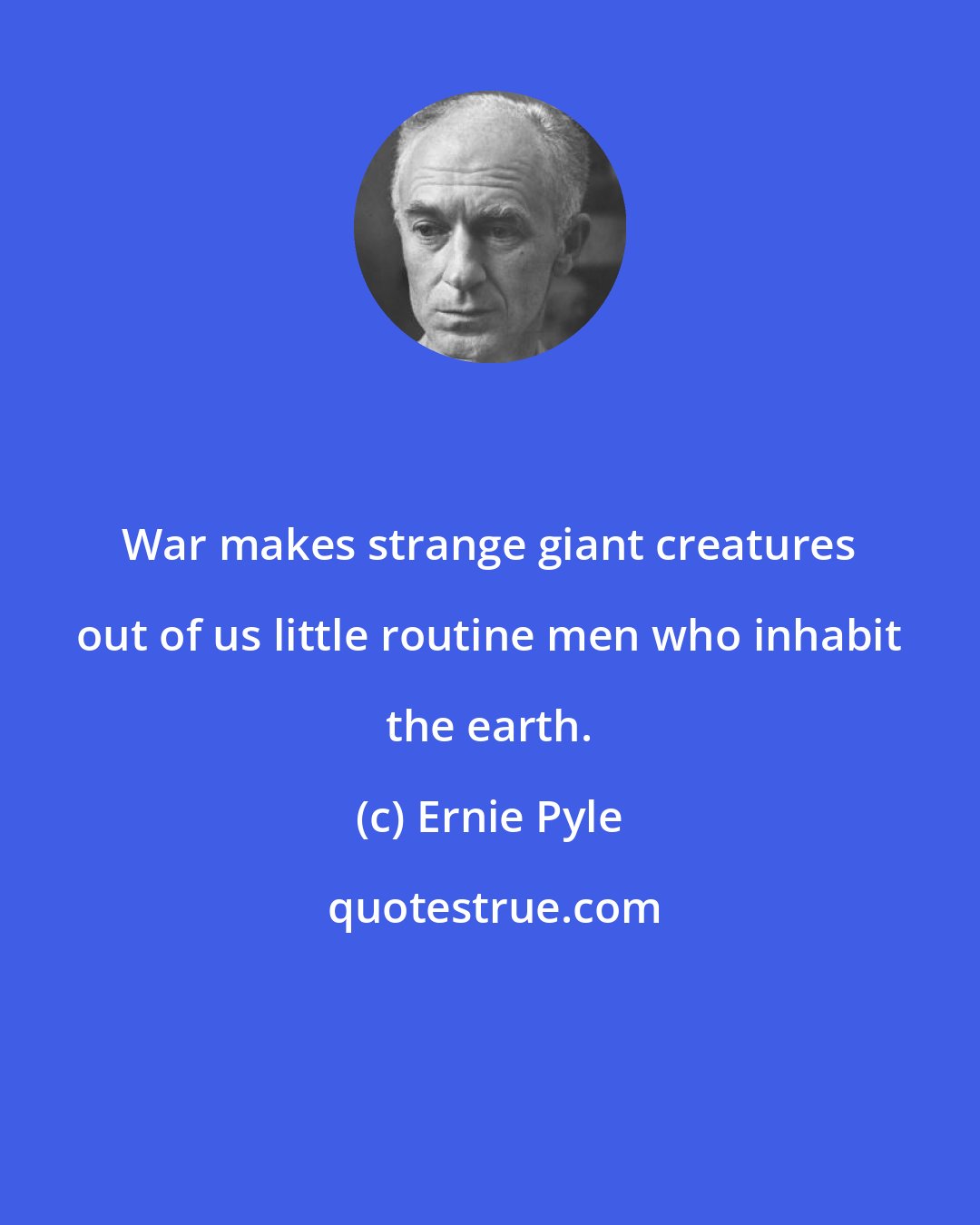 Ernie Pyle: War makes strange giant creatures out of us little routine men who inhabit the earth.